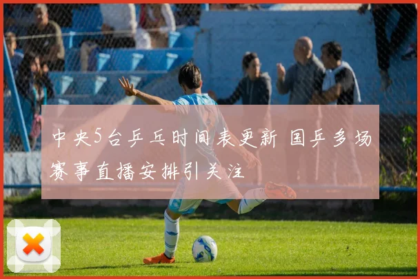 中央5台乒乓时间表更新 国乒多场赛事直播安排引关注