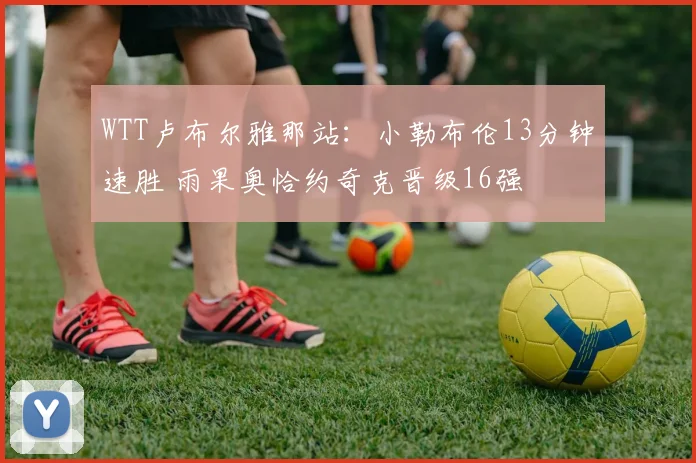 WTT卢布尔雅那站：小勒布伦13分钟速胜 雨果奥恰约奇克晋级16强