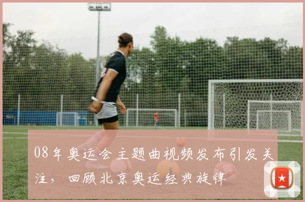 08年奥运会主题曲视频发布引发关注,回顾北京奥运经典旋律