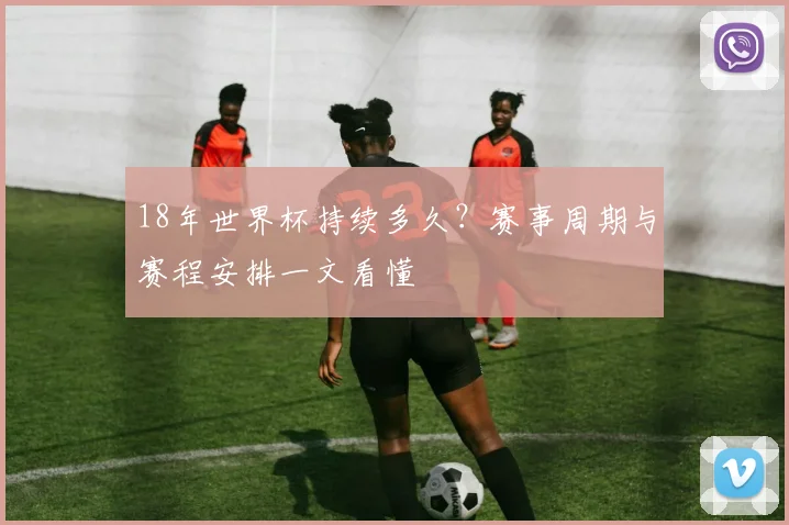 18年世界杯持续多久？赛事周期与赛程安排一文看懂