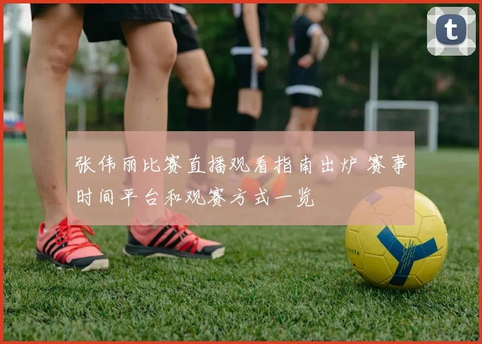 张伟丽比赛直播观看指南出炉 赛事时间平台和观赛方式一览