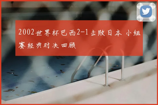 2002世界杯巴西2-1击败日本 小组赛经典对决回顾