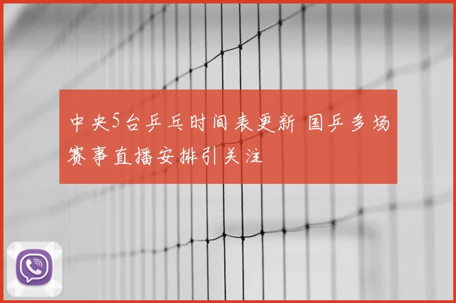 中央5台乒乓时间表更新 国乒多场赛事直播安排引关注