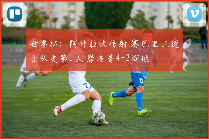 世界杯：阿什拉夫传射 赛巴里三连击队史第1人 摩洛哥4-2海地