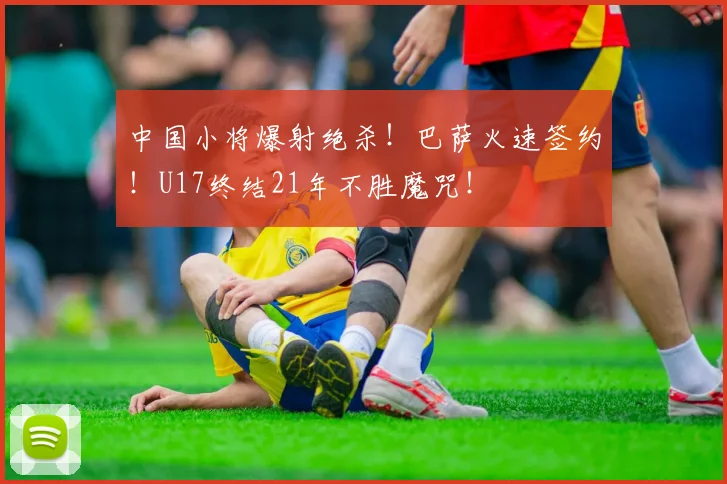 中国小将爆射绝杀！巴萨火速签约！U17终结21年不胜魔咒！