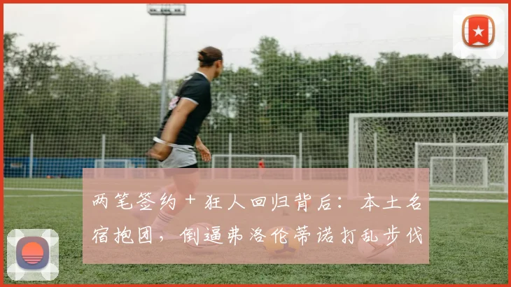 两笔签约 + 狂人回归背后：本土名宿抱团，倒逼弗洛伦蒂诺打乱步伐