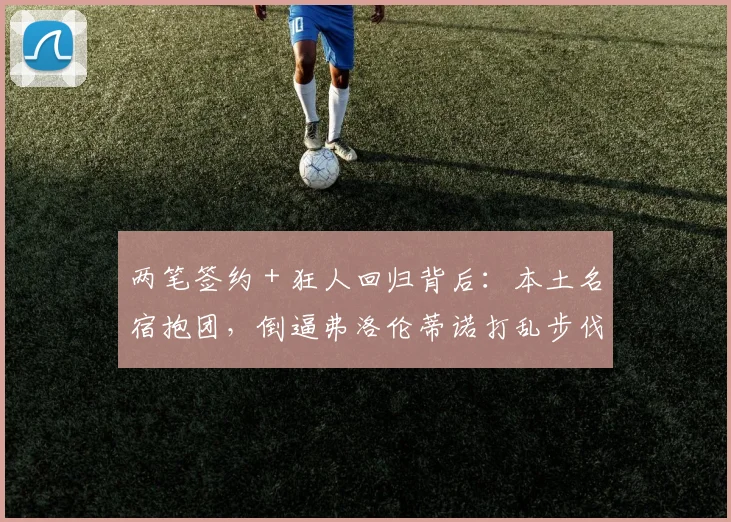 两笔签约 + 狂人回归背后：本土名宿抱团，倒逼弗洛伦蒂诺打乱步伐