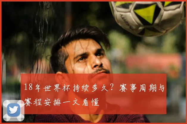 18年世界杯持续多久？赛事周期与赛程安排一文看懂