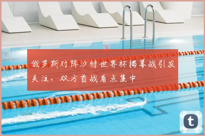 俄罗斯对阵沙特世界杯揭幕战引发关注,双方首战看点集中
