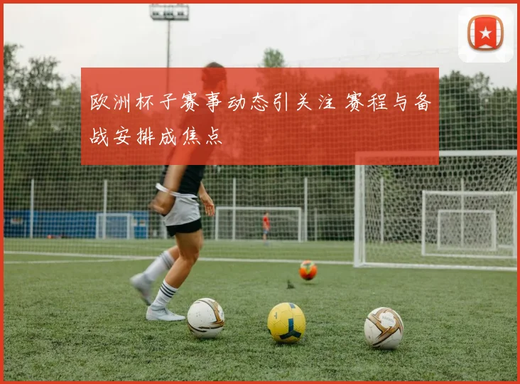 欧洲杯子赛事动态引关注 赛程与备战安排成焦点