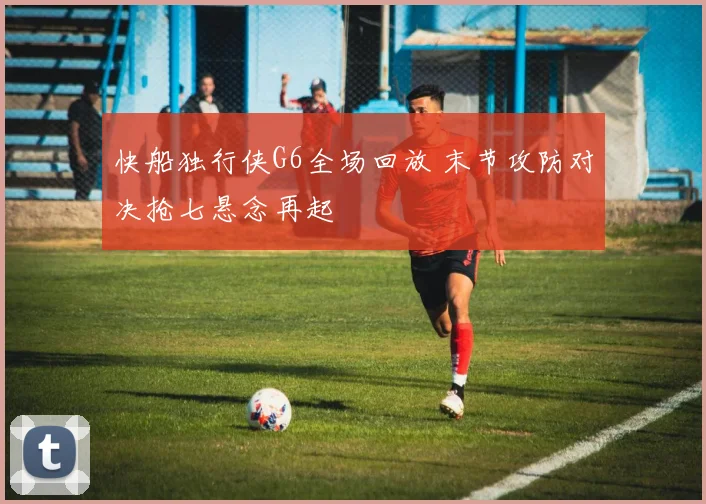 快船独行侠G6全场回放 末节攻防对决抢七悬念再起