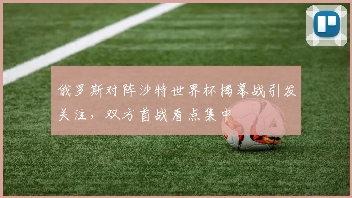 俄罗斯对阵沙特世界杯揭幕战引发关注,双方首战看点集中