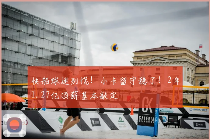 快船球迷别慌!小卡留守稳了!2年1.27亿顶薪基本敲定