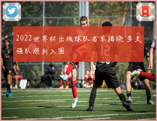 2022世界杯出线球队名单揭晓 多支强队顺利入围